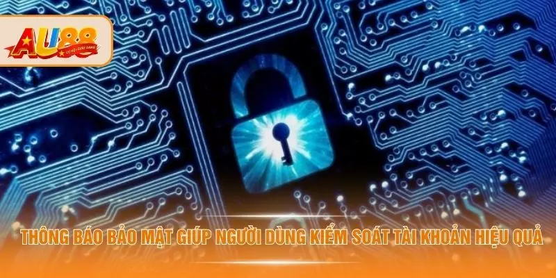 Thông báo bảo mật giúp người dùng kiểm soát tài khoản hiệu quả